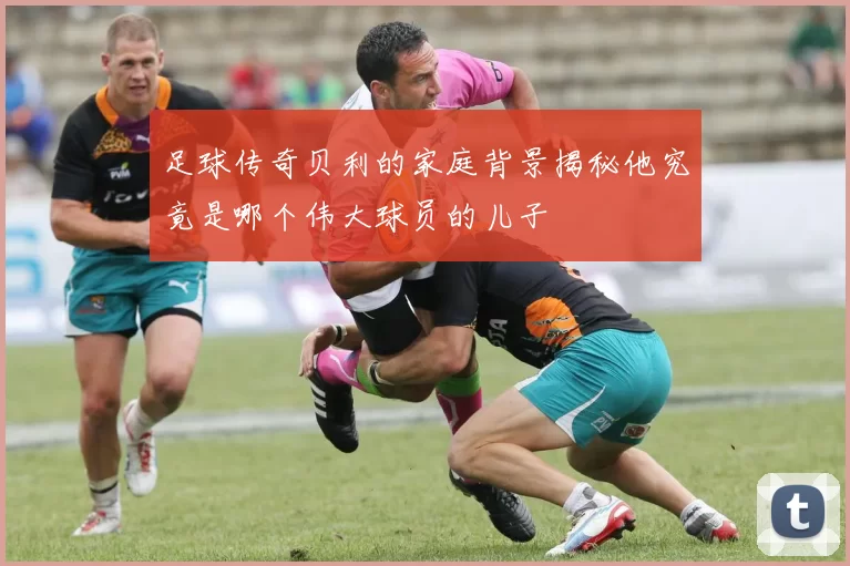 足球传奇贝利的家庭背景揭秘他究竟是哪个伟大球员的儿子