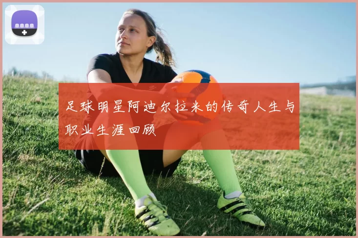 足球明星阿迪尔拉米的传奇人生与职业生涯回顾