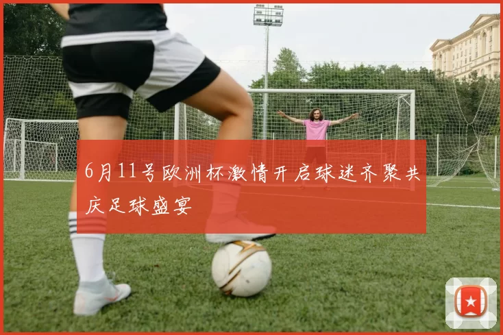 6月11号欧洲杯激情开启球迷齐聚共庆足球盛宴